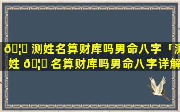 🦊 测姓名算财库吗男命八字「测姓 🦈 名算财库吗男命八字详解」